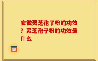 安徽灵芝孢子粉的功效？灵芝孢子粉的功效是什么