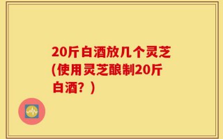 20斤白酒放几个灵芝(使用灵芝酿制20斤白酒？)