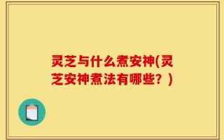灵芝与什么煮安神(灵芝安神煮法有哪些？)