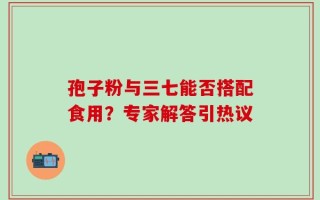 孢子粉与三七能否搭配食用？专家解答引热议