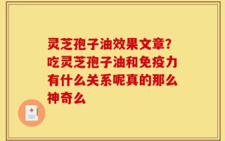 灵芝孢子油效果文章？吃灵芝孢子油和免疫力有什么关系呢真的那么神奇么