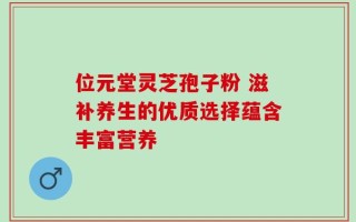 位元堂灵芝孢子粉 滋补养生的优质选择蕴含丰富营养