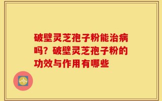 破壁灵芝孢子粉能治病吗？破壁灵芝孢子粉的功效与作用有哪些