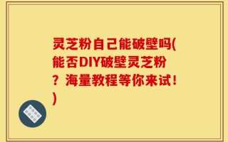 灵芝粉自己能破壁吗(能否DIY破壁灵芝粉？海量教程等你来试！)