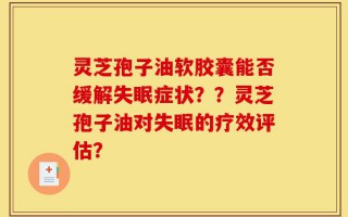 灵芝孢子油软胶囊能否缓解失眠症状？？灵芝孢子油对失眠的疗效评估？