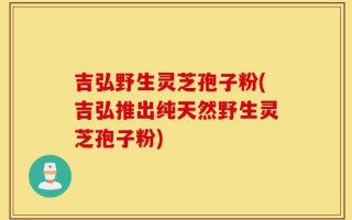 吉弘野生灵芝孢子粉(吉弘推出纯天然野生灵芝孢子粉)
