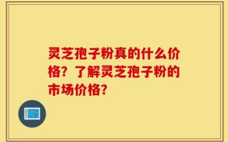 灵芝孢子粉真的什么价格？了解灵芝孢子粉的市场价格？