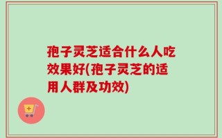 孢子灵芝适合什么人吃效果好(孢子灵芝的适用人群及功效)