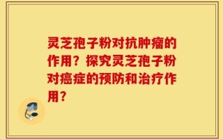 灵芝孢子粉对抗肿瘤的作用？探究灵芝孢子粉对癌症的预防和治疗作用？