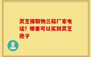 灵芝提取物三萜厂家电话？哪里可以买到灵芝孢子