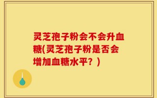灵芝孢子粉会不会升血糖(灵芝孢子粉是否会增加血糖水平？)