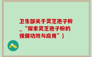 卫生部关于灵芝孢子粉_“探索灵芝孢子粉的保健功效与应用”)