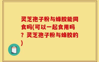 灵芝孢子粉与蜂胶能同食吗(可以一起食用吗？灵芝孢子粉与蜂胶的)