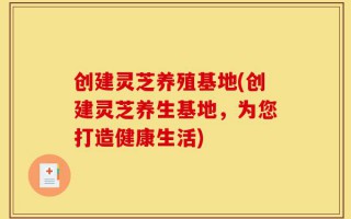 创建灵芝养殖基地(创建灵芝养生基地，为您打造健康生活)