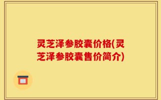 灵芝泽参胶囊价格(灵芝泽参胶囊售价简介)