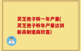 灵芝孢子粉一年产量(灵芝孢子粉年产量达到新高制造商欣喜)