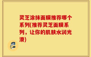 灵芝涂抹面膜推荐哪个系列(推荐灵芝面膜系列，让你的肌肤水润光滑)