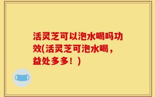 活灵芝可以泡水喝吗功效(活灵芝可泡水喝，益处多多！)