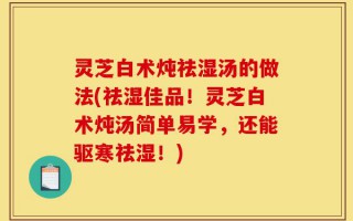 灵芝白术炖祛湿汤的做法(祛湿佳品！灵芝白术炖汤简单易学，还能驱寒祛湿！)