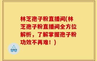 林芝孢子粉直播间(林芝孢子粉直播间全方位解析，了解掌握孢子粉功效不再难！)