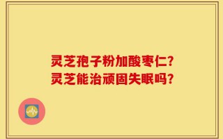 灵芝孢子粉加酸枣仁？灵芝能治顽固失眠吗？
