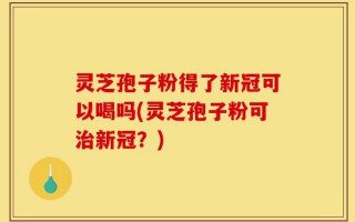 灵芝孢子粉得了新冠可以喝吗(灵芝孢子粉可治新冠？)