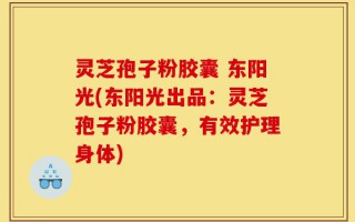 灵芝孢子粉胶囊 东阳光(东阳光出品：灵芝孢子粉胶囊，有效护理身体)