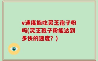v速度能吃灵芝孢子粉吗(灵芝孢子粉能达到多快的速度？)