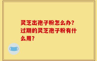 灵芝出孢子粉怎么办？过期的灵芝孢子粉有什么用？
