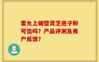 雷允上破壁灵芝孢子粉可信吗？产品评测及用户反馈？