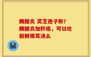 胰腺炎 灵芝孢子粉？胰腺炎加肝癌，可以吃新鲜银耳汤么