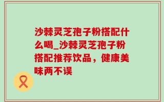 沙棘灵芝孢子粉搭配什么喝_沙棘灵芝孢子粉搭配推荐饮品，健康美味两不误