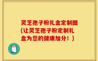 灵芝孢子粉礼盒定制图(让灵芝孢子粉定制礼盒为您的健康加分！)