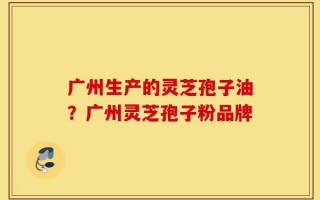 广州生产的灵芝孢子油？广州灵芝孢子粉品牌