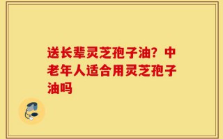 送长辈灵芝孢子油？中老年人适合用灵芝孢子油吗