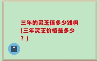 三年的灵芝值多少钱啊(三年灵芝价格是多少？)