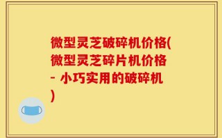 微型灵芝破碎机价格(微型灵芝碎片机价格 - 小巧实用的破碎机)
