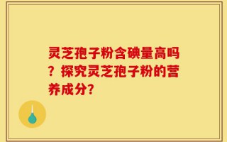 灵芝孢子粉含碘量高吗？探究灵芝孢子粉的营养成分？