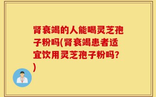 肾衰竭的人能喝灵芝孢子粉吗(肾衰竭患者适宜饮用灵芝孢子粉吗？)