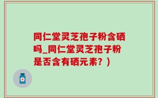 同仁堂灵芝孢子粉含硒吗_同仁堂灵芝孢子粉是否含有硒元素？)