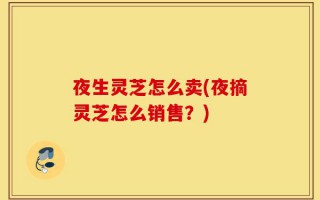 夜生灵芝怎么卖(夜摘灵芝怎么销售？)