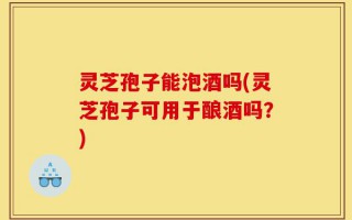 灵芝孢子能泡酒吗(灵芝孢子可用于酿酒吗？)