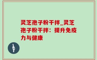 灵芝孢子粉干拌_灵芝孢子粉干拌：提升免疫力与健康