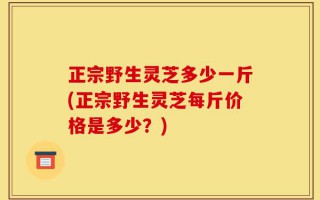 正宗野生灵芝多少一斤(正宗野生灵芝每斤价格是多少？)