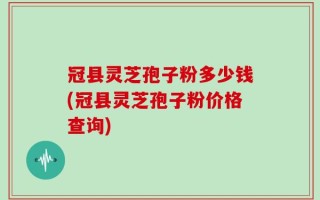 冠县灵芝孢子粉多少钱(冠县灵芝孢子粉价格查询)