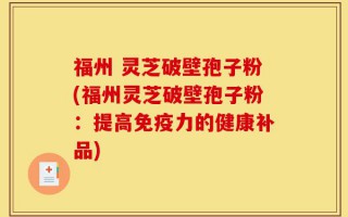福州 灵芝破壁孢子粉(福州灵芝破壁孢子粉：提高免疫力的健康补品)