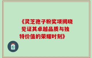 《灵芝孢子粉奖项揭晓 见证其卓越品质与独特价值的荣耀时刻》