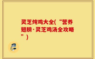 灵芝炖鸡大全(“营养翅膀·灵芝鸡汤全攻略”)
