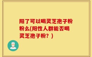 阳了可以喝灵芝孢子粉粉么(阳性人群能否喝灵芝孢子粉？)