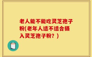 老人能不能吃灵芝孢子粉(老年人适不适合摄入灵芝孢子粉？)